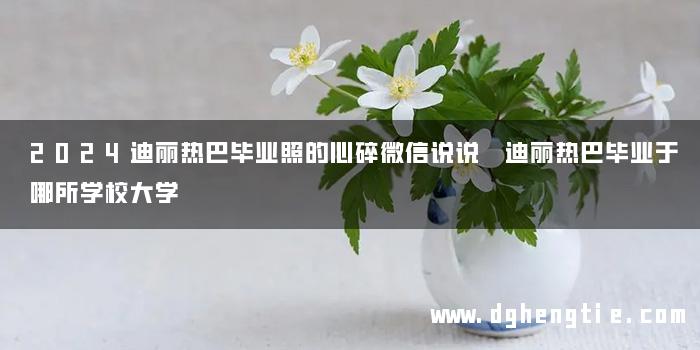 2024迪丽热巴毕业照的心碎微信说说 迪丽热巴毕业于哪所学校大学